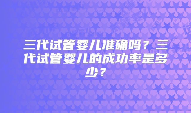 三代试管婴儿准确吗？三代试管婴儿的成功率是多少？