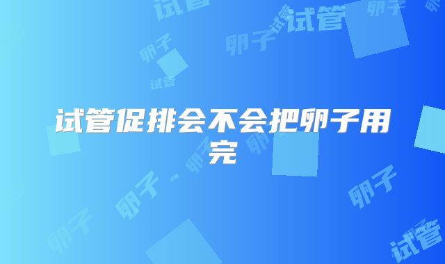 试管促排会不会把卵子用完