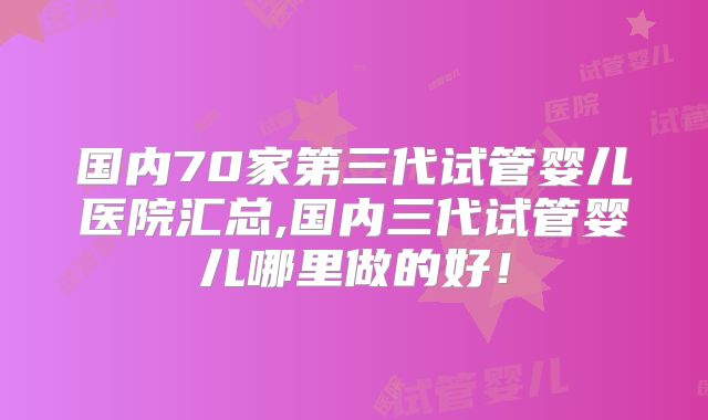 国内70家第三代试管婴儿医院汇总,国内三代试管婴儿哪里做的好！