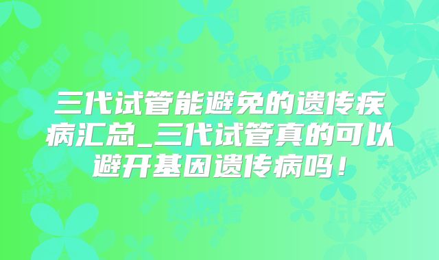 三代试管能避免的遗传疾病汇总_三代试管真的可以避开基因遗传病吗！