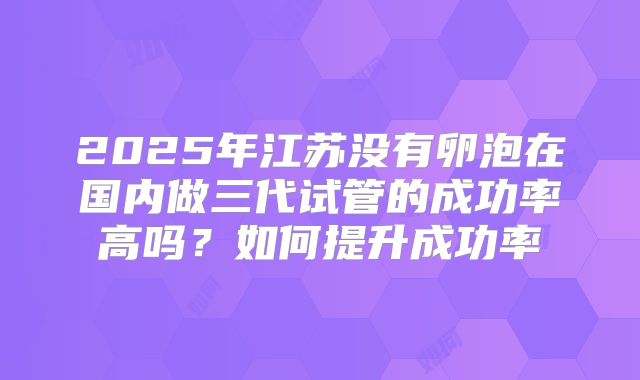 2025年江苏没有卵泡在国内做三代试管的成功率高吗？如何提升成功率