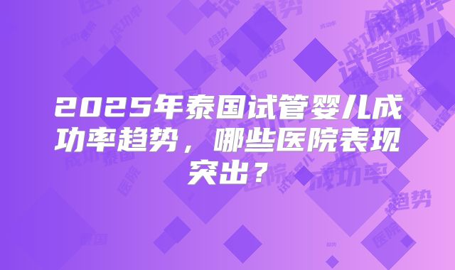 2025年泰国试管婴儿成功率趋势，哪些医院表现突出？
