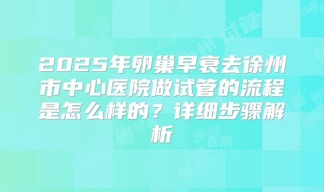 2025年卵巢早衰去徐州市中心医院做试管的流程是怎么样的?详细步骤解析