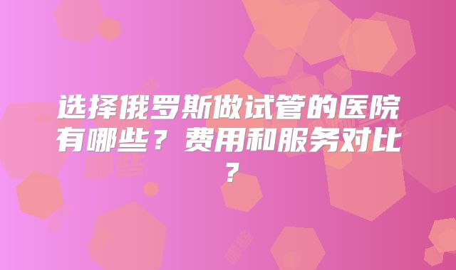 选择俄罗斯做试管的医院有哪些？费用和服务对比？