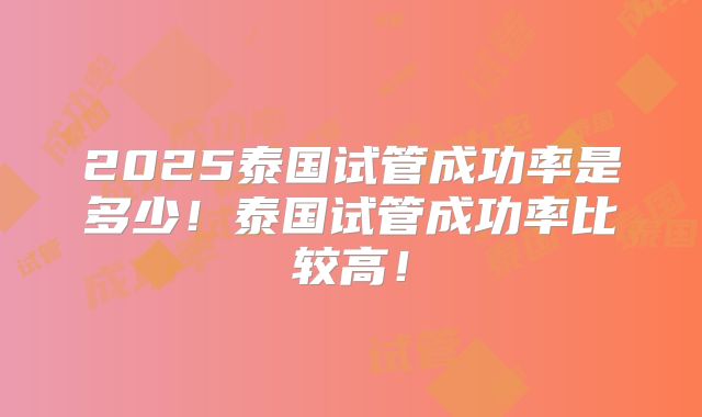 2025泰国试管成功率是多少！泰国试管成功率比较高！