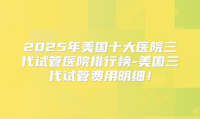 2025年美国十大医院三代试管医院排行榜-美国三代试管费用明细！