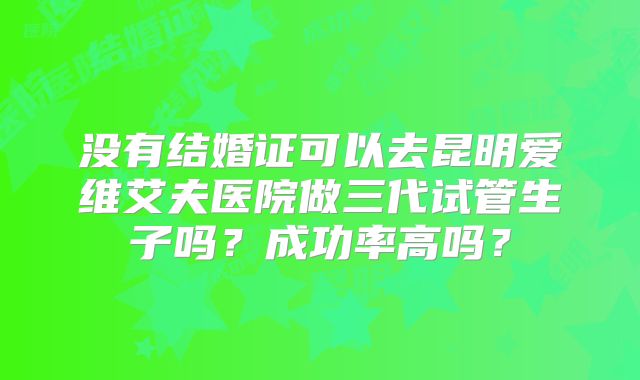 没有结婚证可以去昆明爱维艾夫医院做三代试管生子吗？成功率高吗？