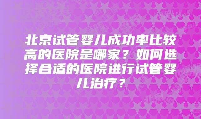 北京试管婴儿成功率比较高的医院是哪家？如何选择合适的医院进行试管婴儿治疗？