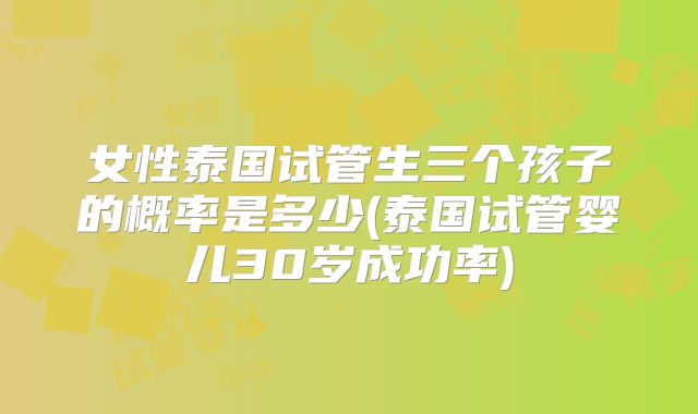 女性泰国试管生三个孩子的概率是多少(泰国试管婴儿30岁成功率)