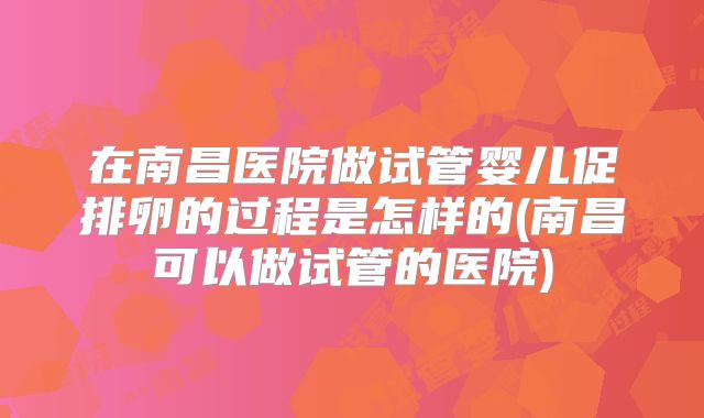 在南昌医院做试管婴儿促排卵的过程是怎样的(南昌可以做试管的医院)