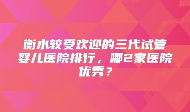 衡水较受欢迎的三代试管婴儿医院排行，哪2家医院优秀？