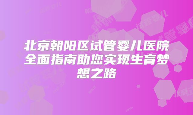 北京朝阳区试管婴儿医院全面指南助您实现生育梦想之路