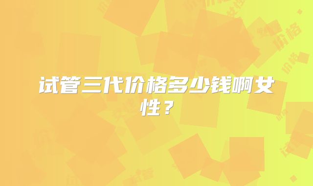 试管三代价格多少钱啊女性?