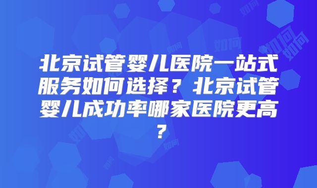 北京试管婴儿医院一站式服务如何选择？北京试管婴儿成功率哪家医院更高？