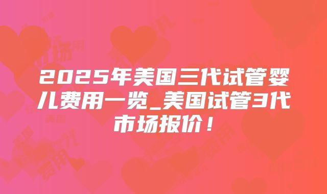 2025年美国三代试管婴儿费用一览_美国试管3代市场报价！