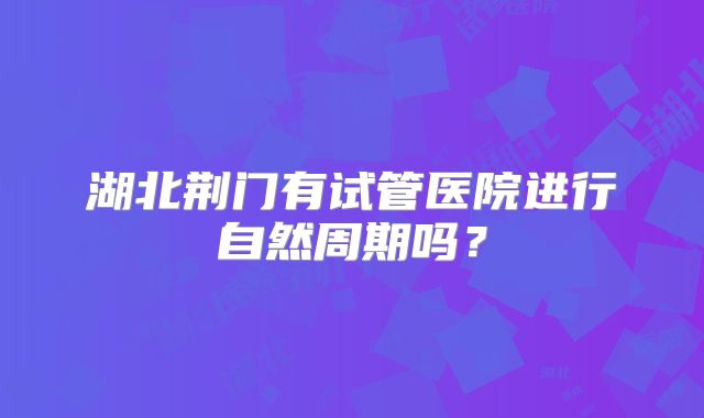湖北荆门有试管医院进行自然周期吗？