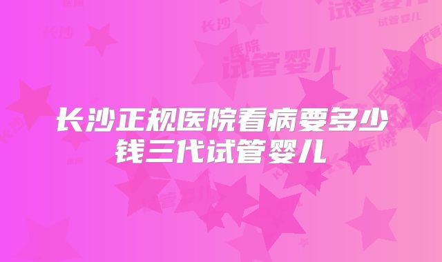 长沙正规医院看病要多少钱三代试管婴儿