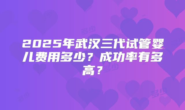 2025年武汉三代试管婴儿费用多少？成功率有多高？