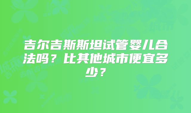 吉尔吉斯斯坦试管婴儿合法吗？比其他城市便宜多少？
