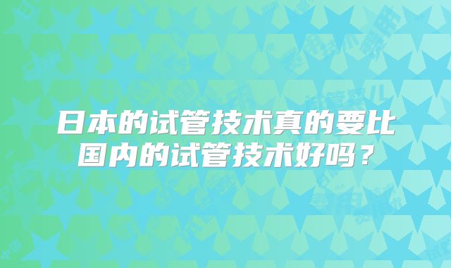 日本的试管技术真的要比国内的试管技术好吗？