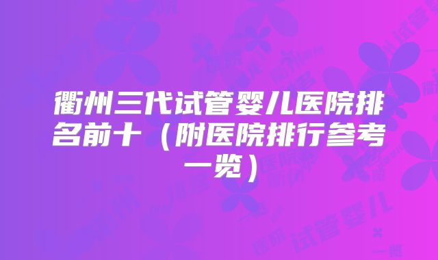 衢州三代试管婴儿医院排名前十（附医院排行参考一览）