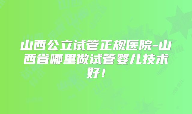 山西公立试管正规医院-山西省哪里做试管婴儿技术好！
