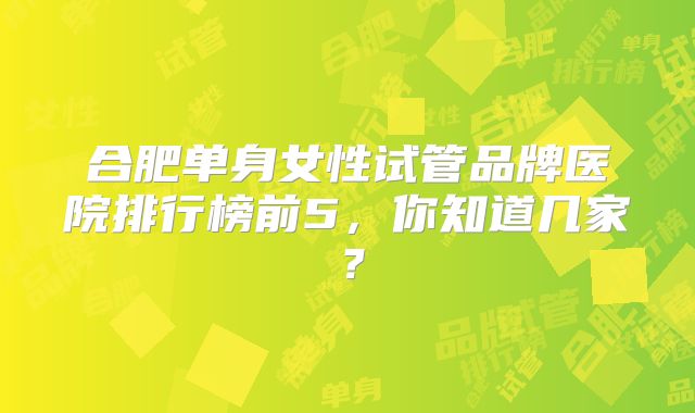 合肥单身女性试管品牌医院排行榜前5,你知道几家?