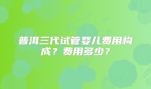 普洱三代试管婴儿费用构成？费用多少？