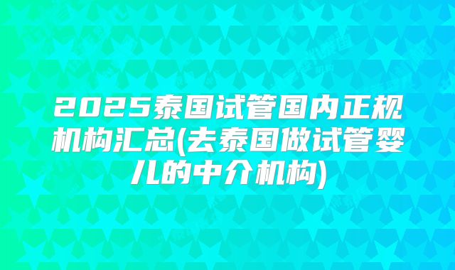 2025泰国试管国内正规机构汇总(去泰国做试管婴儿的中介机构)