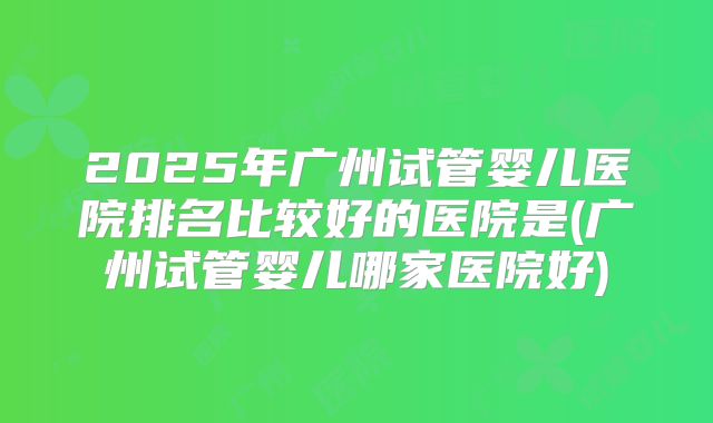 2025年广州试管婴儿医院排名比较好的医院是(广州试管婴儿哪家医院好)