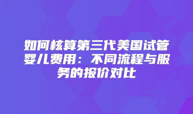 如何核算第三代美国试管婴儿费用：不同流程与服务的报价对比
