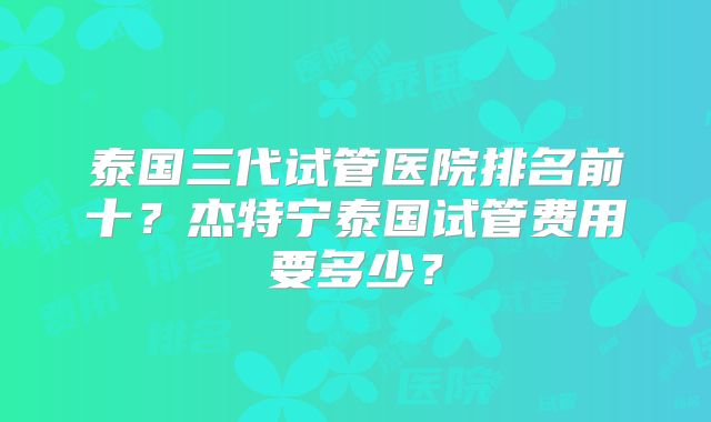 泰国三代试管医院排名前十？杰特宁泰国试管费用要多少？