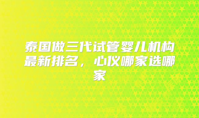 泰国做三代试管婴儿机构最新排名，心仪哪家选哪家