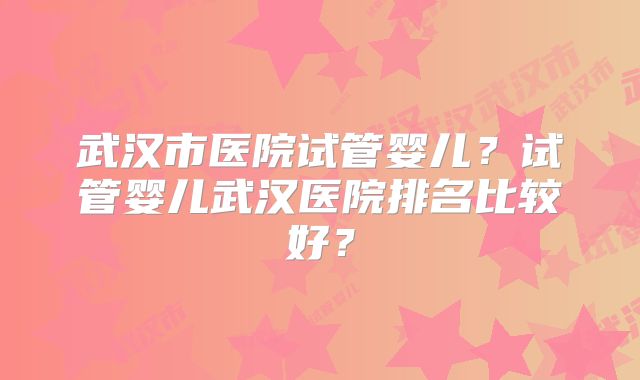 武汉市医院试管婴儿？试管婴儿武汉医院排名比较好？