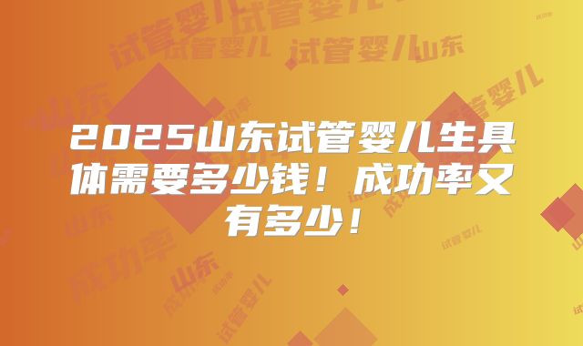 2025山东试管婴儿生具体需要多少钱!成功率又有多少!
