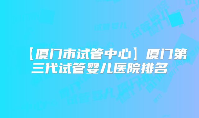 【厦门市试管中心】厦门第三代试管婴儿医院排名