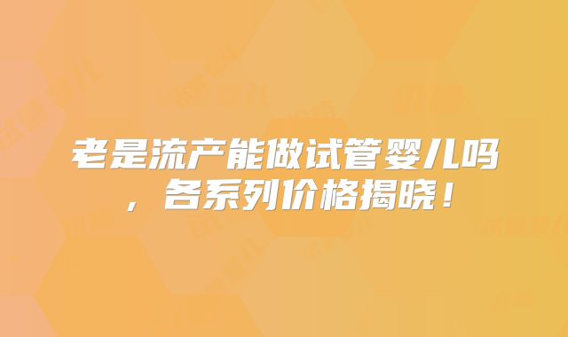 老是流产能做试管婴儿吗，各系列价格揭晓！