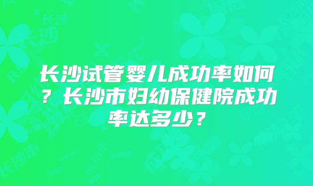 长沙试管婴儿成功率如何？长沙市妇幼保健院成功率达多少？