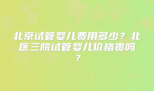 北京试管婴儿费用多少？北医三院试管婴儿价格贵吗？