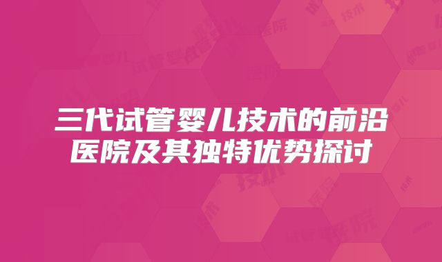 三代试管婴儿技术的前沿医院及其独特优势探讨