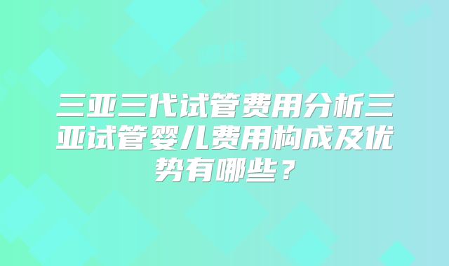 三亚三代试管费用分析三亚试管婴儿费用构成及优势有哪些?