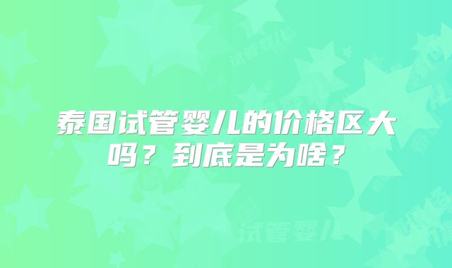 泰国试管婴儿的价格区大吗？到底是为啥？