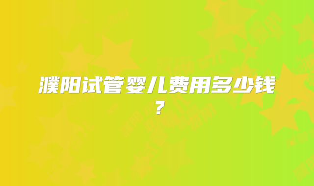 濮阳试管婴儿费用多少钱？