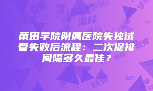 莆田学院附属医院失独试管失败后流程：二次促排间隔多久最佳？