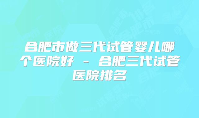 合肥市做三代试管婴儿哪个医院好 - 合肥三代试管医院排名