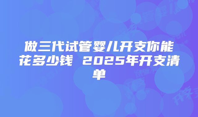 做三代试管婴儿开支你能花多少钱 2025年开支清单