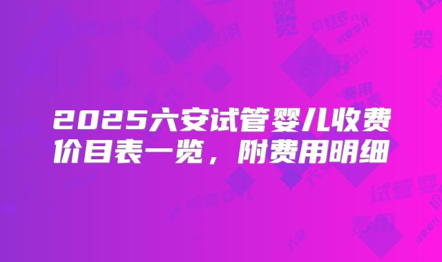 2025六安试管婴儿收费价目表一览，附费用明细