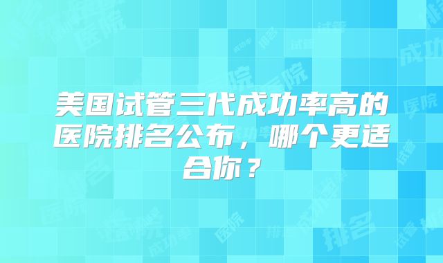 美国试管三代成功率高的医院排名公布，哪个更适合你？