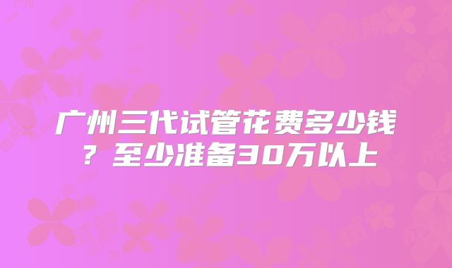 广州三代试管花费多少钱？至少准备30万以上