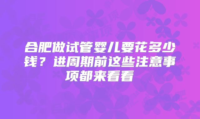 合肥做试管婴儿要花多少钱？进周期前这些注意事项都来看看